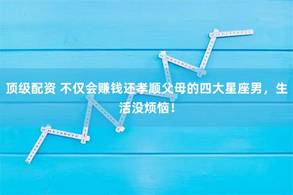 顶级配资 不仅会赚钱还孝顺父母的四大星座男，生活没烦恼！