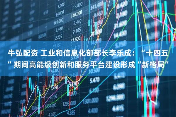 牛弘配资 工业和信息化部部长李乐成：“十四五”期间高能级创新和服务平台建设形成“新格局”