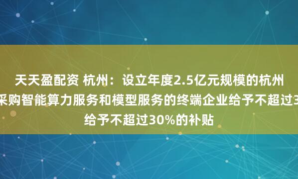 天天盈配资 杭州：设立年度2.5亿元规模的杭州算力券 对采购智能算力服务和模型服务的终端企业给予不超过30%的补贴