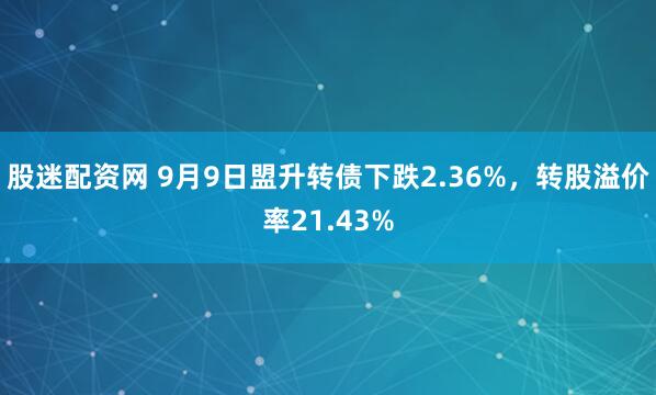股迷配资网 9月9日盟升转债下跌2.36%，转股溢价率21.43%