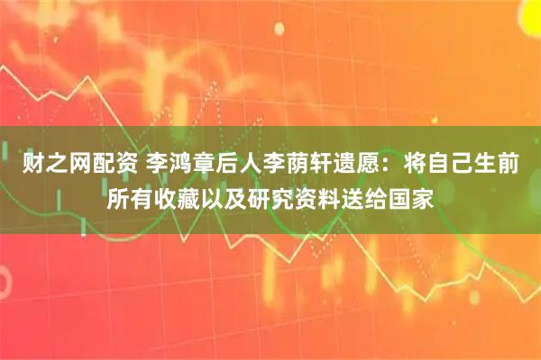 财之网配资 李鸿章后人李荫轩遗愿：将自己生前所有收藏以及研究资料送给国家