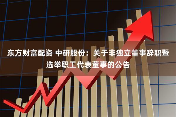 东方财富配资 中研股份：关于非独立董事辞职暨选举职工代表董事的公告