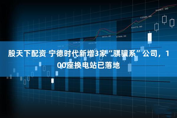 股天下配资 宁德时代新增3家“骐骥系”公司，100座换电站已落地