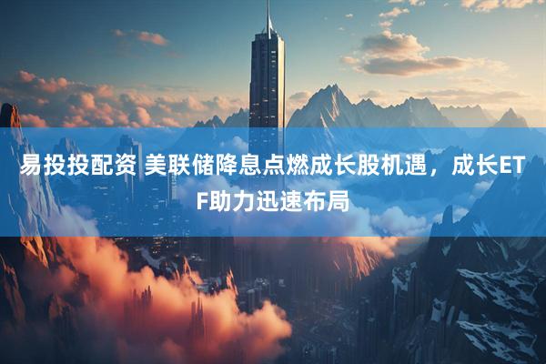 易投投配资 美联储降息点燃成长股机遇，成长ETF助力迅速布局