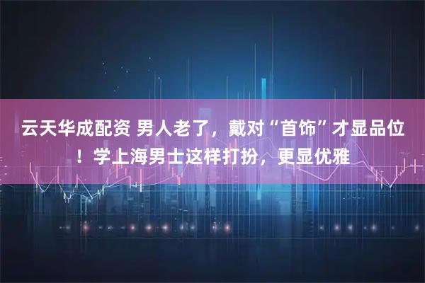 云天华成配资 男人老了，戴对“首饰”才显品位！学上海男士这样打扮，更显优雅