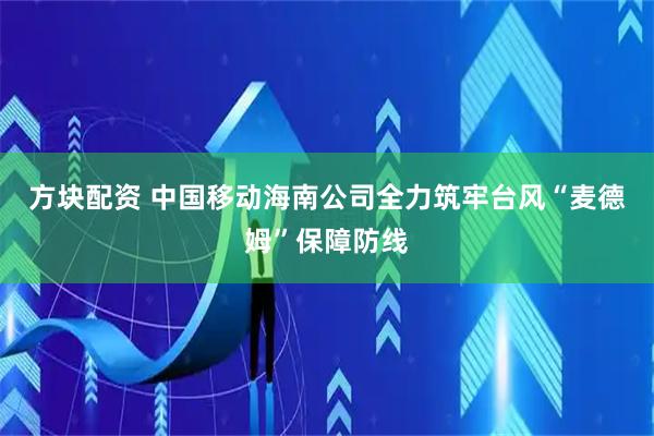 方块配资 中国移动海南公司全力筑牢台风“麦德姆”保障防线