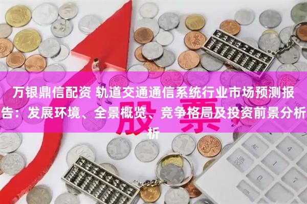 万银鼎信配资 轨道交通通信系统行业市场预测报告：发展环境、全景概览、竞争格局及投资前景分析
