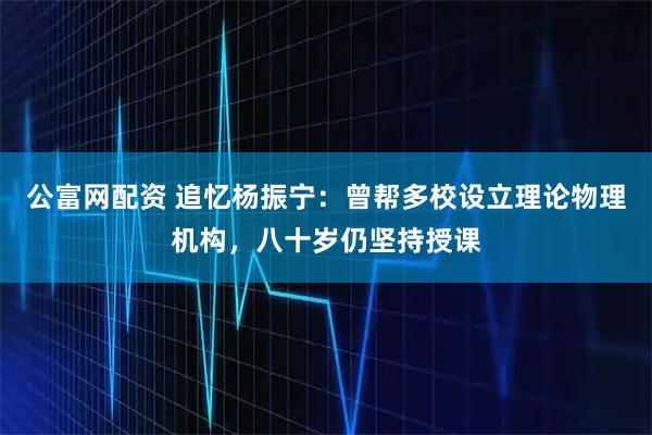 公富网配资 追忆杨振宁：曾帮多校设立理论物理机构，八十岁仍坚持授课