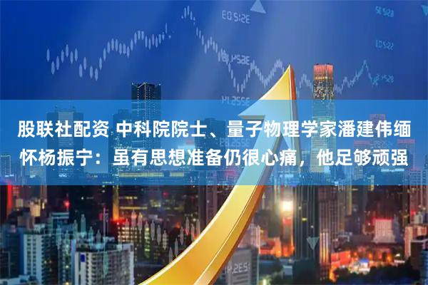 股联社配资 中科院院士、量子物理学家潘建伟缅怀杨振宁：虽有思想准备仍很心痛，他足够顽强