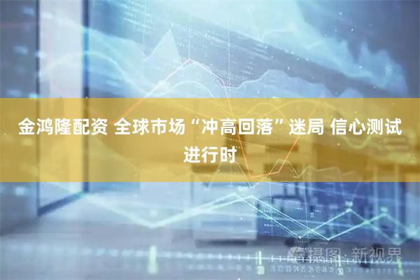 金鸿隆配资 全球市场“冲高回落”迷局 信心测试进行时