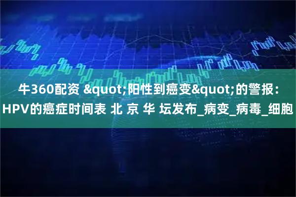 牛360配资 "阳性到癌变"的警报：HPV的癌症时间表 北 京 华 坛发布_病变_病毒_细胞