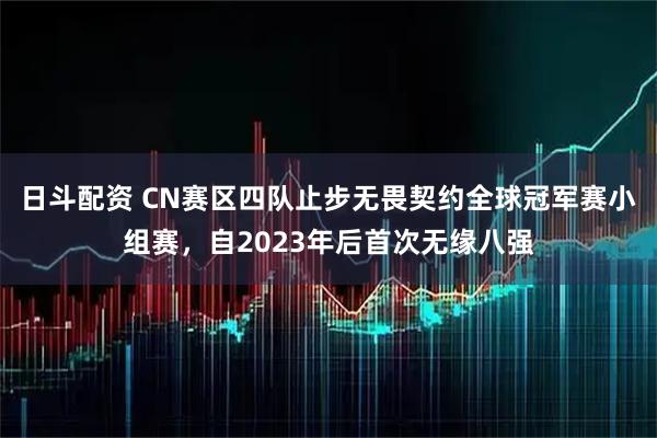 日斗配资 CN赛区四队止步无畏契约全球冠军赛小组赛，自2023年后首次无缘八强
