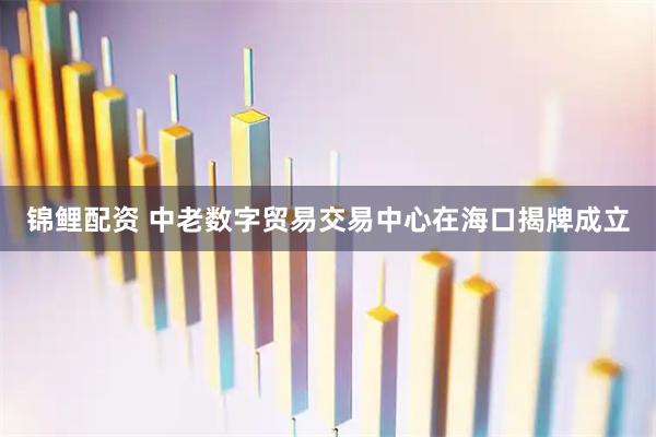 锦鲤配资 中老数字贸易交易中心在海口揭牌成立