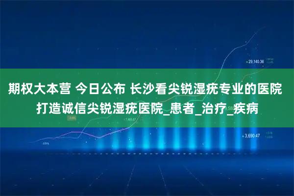 期权大本营 今日公布 长沙看尖锐湿疣专业的医院 打造诚信尖锐湿疣医院_患者_治疗_疾病