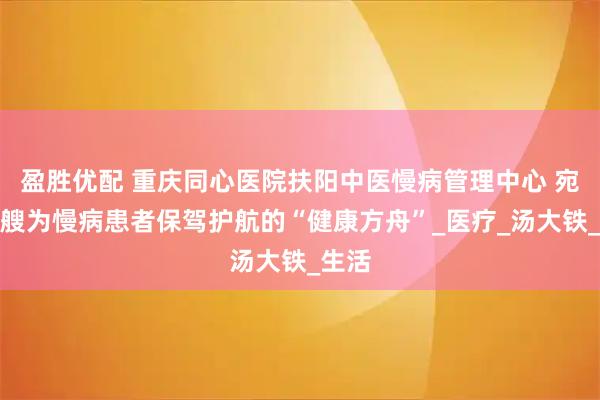 盈胜优配 重庆同心医院扶阳中医慢病管理中心 宛如一艘为慢病患者保驾护航的“健康方舟”_医疗_汤大铁_生活