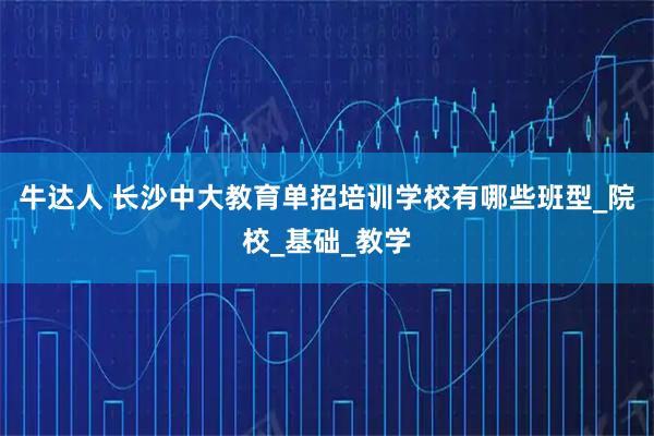 牛达人 长沙中大教育单招培训学校有哪些班型_院校_基础_教学