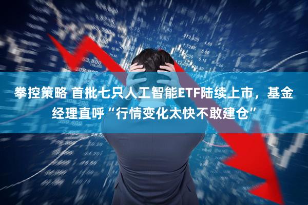 拳控策略 首批七只人工智能ETF陆续上市，基金经理直呼“行情变化太快不敢建仓”