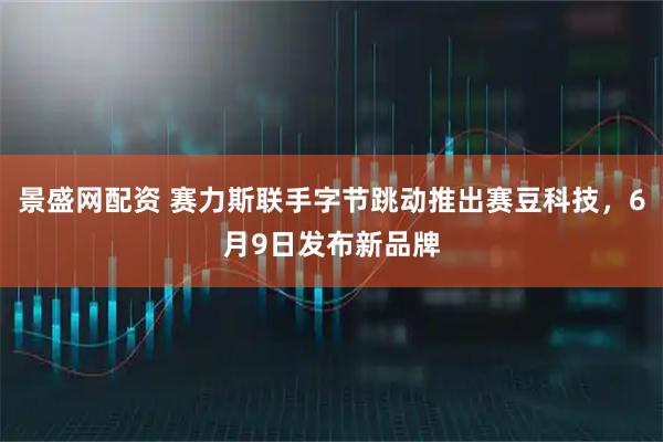 景盛网配资 赛力斯联手字节跳动推出赛豆科技，6月9日发布新品牌