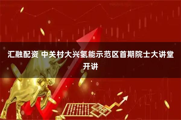 汇融配资 中关村大兴氢能示范区首期院士大讲堂开讲