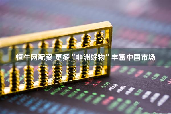 恒牛网配资 更多“非洲好物”丰富中国市场