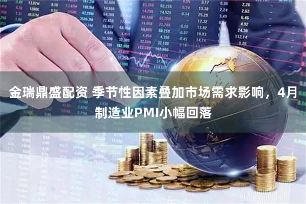 金瑞鼎盛配资 季节性因素叠加市场需求影响，4月制造业PMI小幅回落