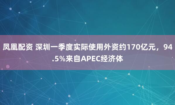 凤凰配资 深圳一季度实际使用外资约170亿元，94.5%来自APEC经济体